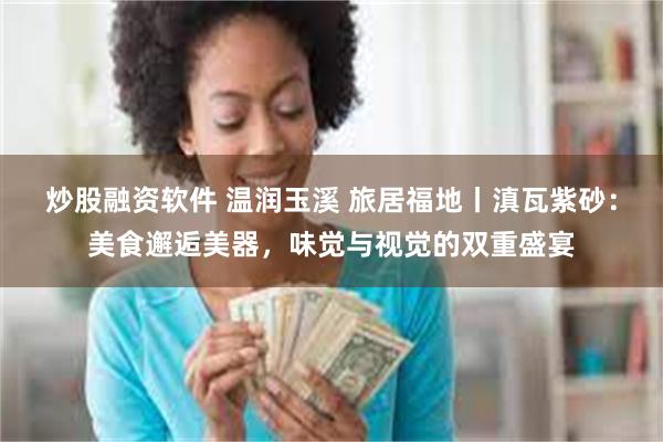 炒股融资软件 温润玉溪 旅居福地丨滇瓦紫砂：美食邂逅美器，味觉与视觉的双重盛宴