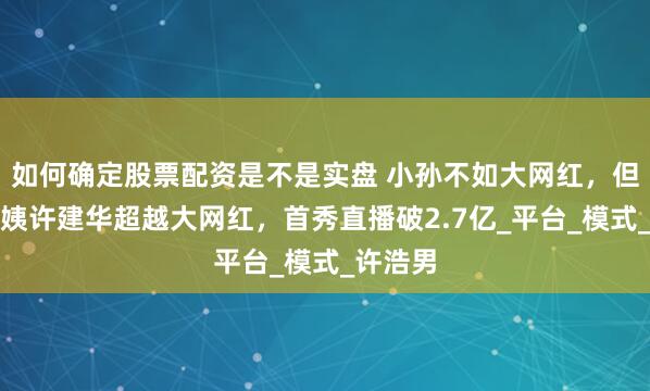 如何确定股票配资是不是实盘 小孙不如大网红，但快递阿姨许建华超越大网红，首秀直播破2.7亿_平台_模式_许浩男