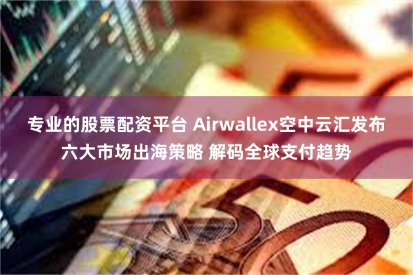 专业的股票配资平台 Airwallex空中云汇发布六大市场出海策略 解码全球支付趋势