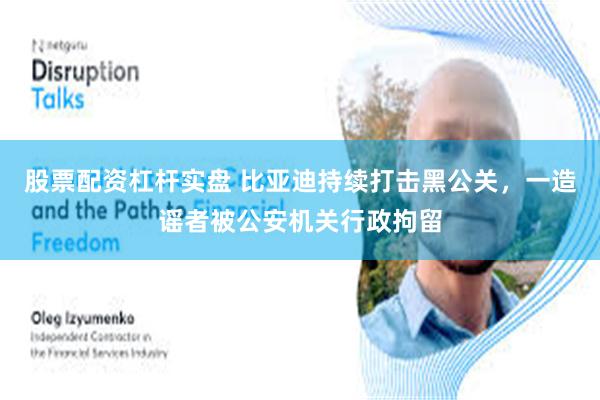 股票配资杠杆实盘 比亚迪持续打击黑公关，一造谣者被公安机关行政拘留