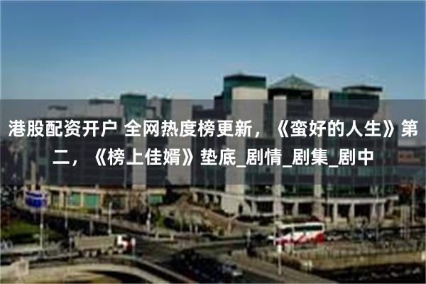 港股配资开户 全网热度榜更新，《蛮好的人生》第二，《榜上佳婿》垫底_剧情_剧集_剧中