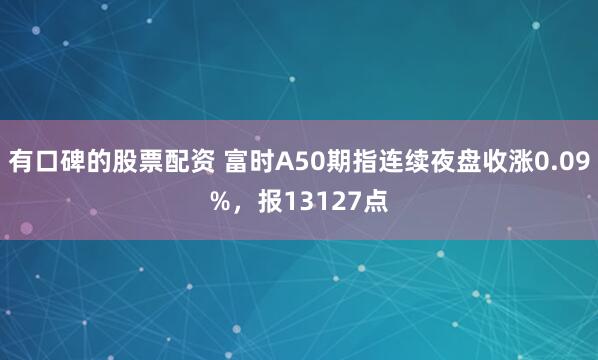 有口碑的股票配资 富时A50期指连续夜盘收涨0.09%，报13127点