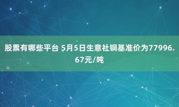 股票有哪些平台 5月5日生意社铜基准价为77996.67元/吨