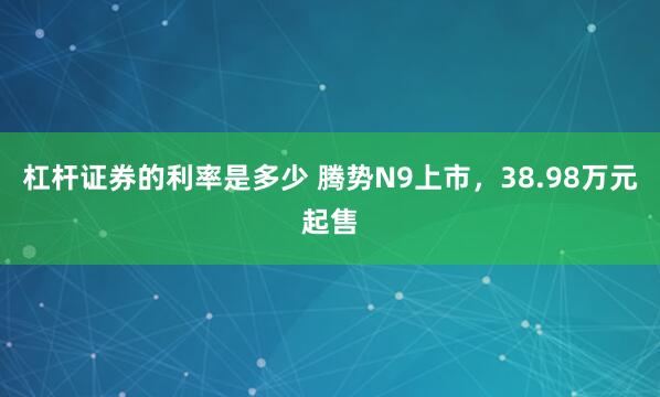 杠杆证券的利率是多少 腾势N9上市，38.98万元起售