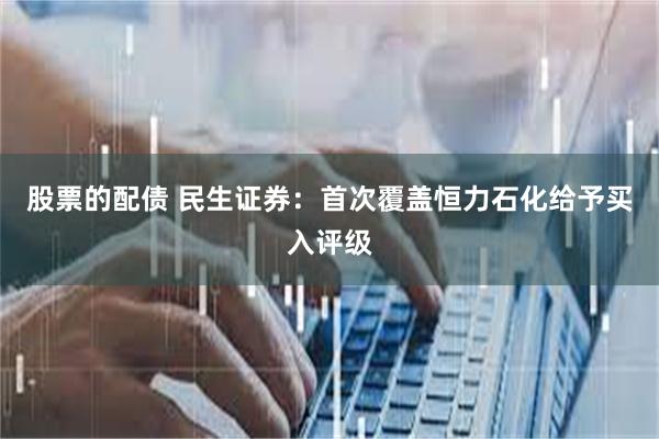 股票的配债 民生证券：首次覆盖恒力石化给予买入评级