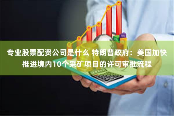 专业股票配资公司是什么 特朗普政府：美国加快推进境内10个采矿项目的许可审批流程