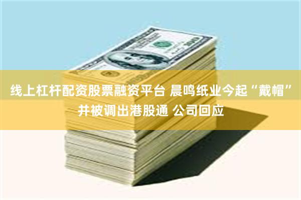线上杠杆配资股票融资平台 晨鸣纸业今起“戴帽”并被调出港股通 公司回应