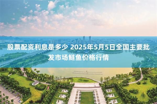 股票配资利息是多少 2025年5月5日全国主要批发市场鲢鱼价格行情
