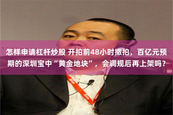 怎样申请杠杆炒股 开拍前48小时撤拍，百亿元预期的深圳宝中“黄金地块”，会调规后再上架吗？