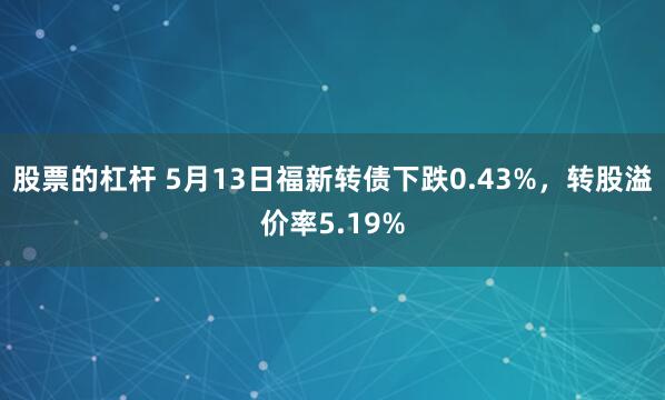 股票的杠杆 5月13日福新转债下跌0.43%，转股溢价率5.19%