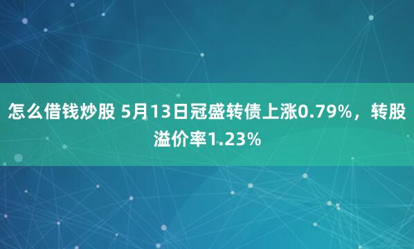 怎么借钱炒股 5月13日冠盛转债上涨0.79%，转股溢价率1.23%