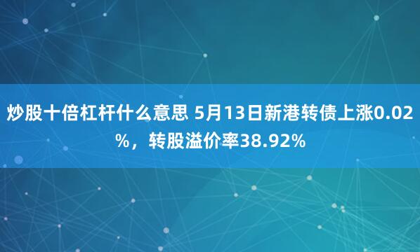 炒股十倍杠杆什么意思 5月13日新港转债上涨0.02%，转股溢价率38.92%