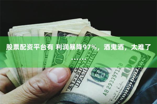 股票配资平台有 利润暴降97%，酒鬼酒，太难了……