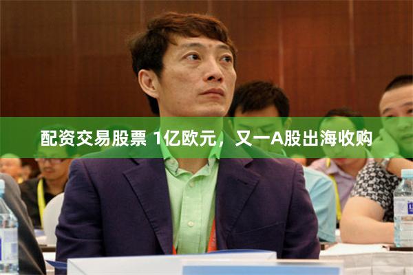 配资交易股票 1亿欧元，又一A股出海收购
