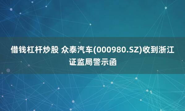借钱杠杆炒股 众泰汽车(000980.SZ)收到浙江证监局警示函