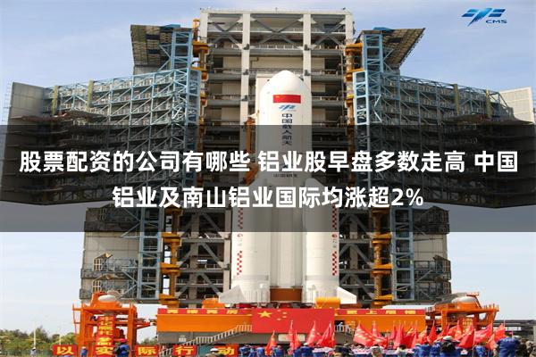 股票配资的公司有哪些 铝业股早盘多数走高 中国铝业及南山铝业国际均涨超2%