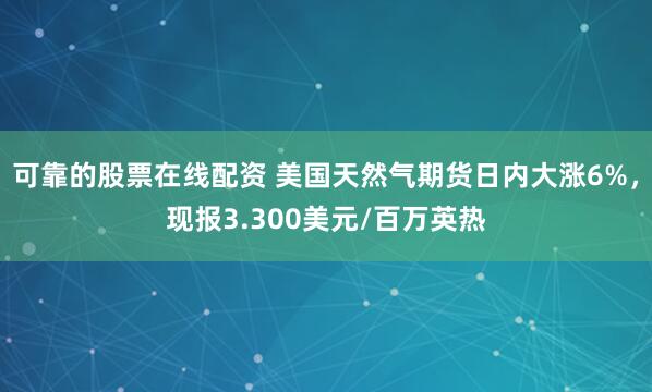 可靠的股票在线配资 美国天然气期货日内大涨6%，现报3.300美元/百万英热