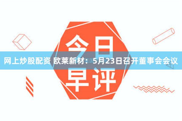 网上炒股配资 欧莱新材：5月23日召开董事会会议