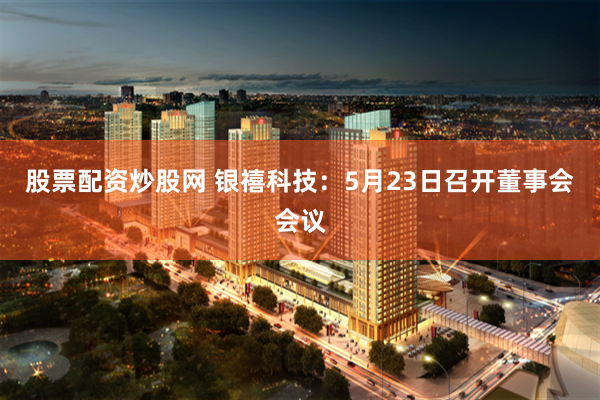 股票配资炒股网 银禧科技：5月23日召开董事会会议