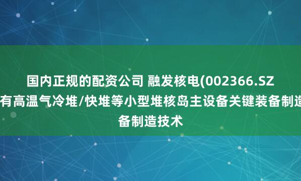 国内正规的配资公司 融发核电(002366.SZ)：拥有高温气冷堆/快堆等小型堆核岛主设备关键装备制造技术