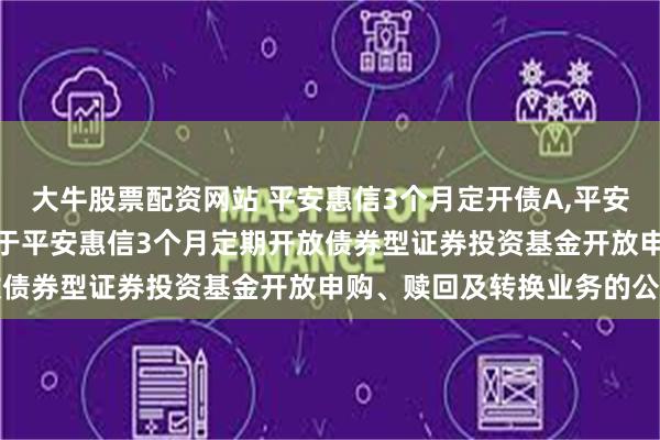 大牛股票配资网站 平安惠信3个月定开债A,平安惠信3个月定开债C: 关于平安惠信3个月定期开放债券型证券投资基金开放申购、赎回及转换业务的公告