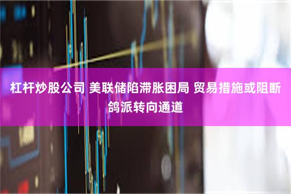 杠杆炒股公司 美联储陷滞胀困局 贸易措施或阻断鸽派转向通道