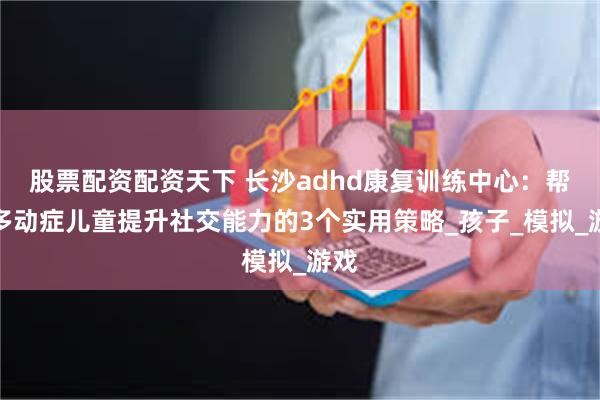 股票配资配资天下 长沙adhd康复训练中心：帮助多动症儿童提升社交能力的3个实用策略_孩子_模拟_游戏