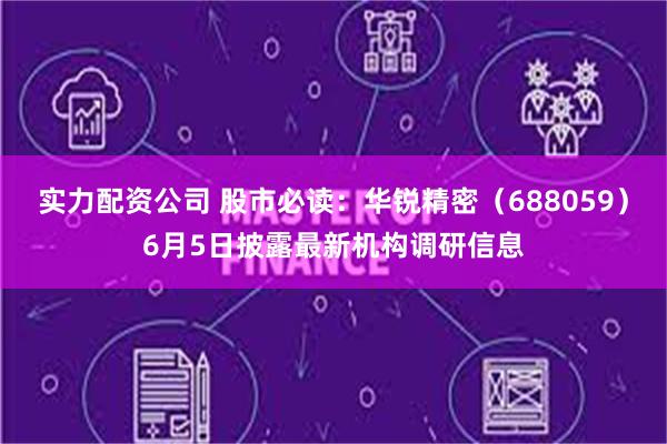 实力配资公司 股市必读：华锐精密（688059）6月5日披露最新机构调研信息