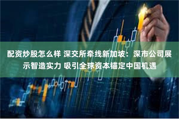 配资炒股怎么样 深交所牵线新加坡：深市公司展示智造实力 吸引全球资本锚定中国机遇