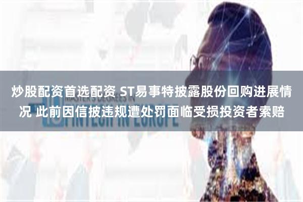炒股配资首选配资 ST易事特披露股份回购进展情况 此前因信披违规遭处罚面临受损投资者索赔