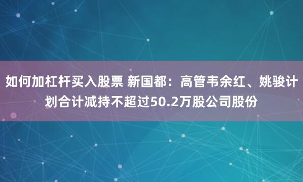 如何加杠杆买入股票 新国都：高管韦余红、姚骏计划合计减持不超过50.2万股公司股份