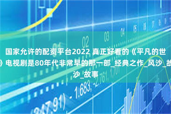 国家允许的配资平台2022 真正好看的《平凡的世界》电视剧是80年代非常早的那一部_经典之作_风沙_故事