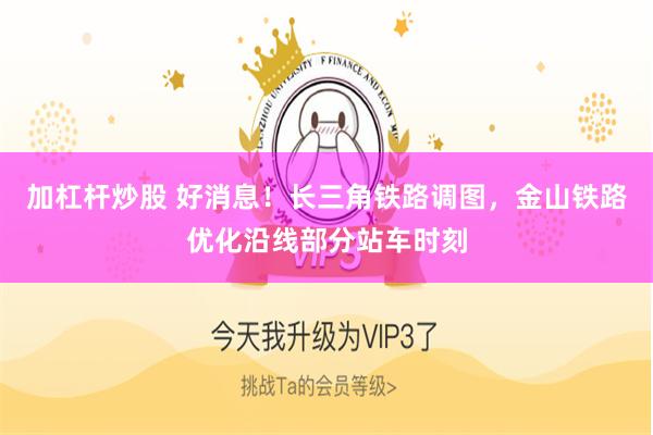 加杠杆炒股 好消息！长三角铁路调图，金山铁路优化沿线部分站车时刻