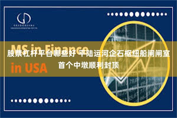 股票杠杆平台哪些好 平陆运河企石枢纽船闸闸室首个中墩顺利封顶