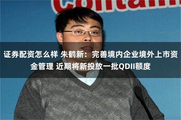 证券配资怎么样 朱鹤新：完善境内企业境外上市资金管理 近期将新投放一批QDII额度