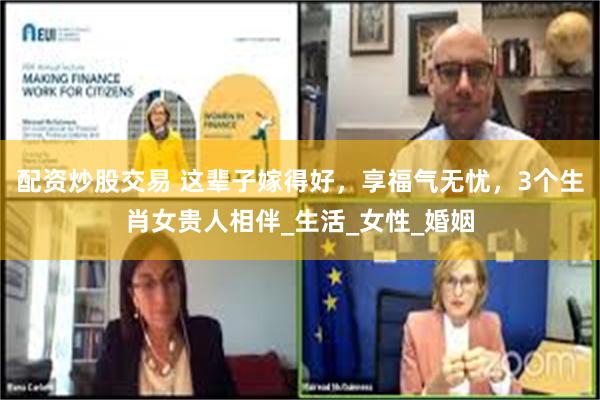 配资炒股交易 这辈子嫁得好，享福气无忧，3个生肖女贵人相伴_生活_女性_婚姻