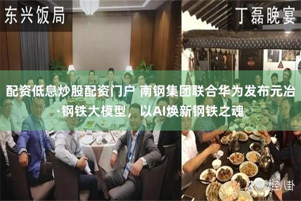 配资低息炒股配资门户 南钢集团联合华为发布元冶·钢铁大模型，以AI焕新钢铁之魂