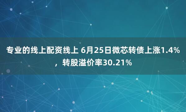 专业的线上配资线上 6月25日微芯转债上涨1.4%，转股溢价率30.21%