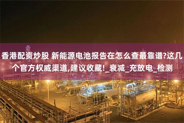 香港配资炒股 新能源电池报告在怎么查最靠谱?这几个官方权威渠道,建议收藏!_衰减_充放电_检测