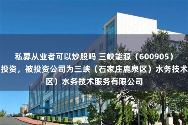 私募从业者可以炒股吗 三峡能源（600905）新增一起对外投资，被投资公司为三峡（石家庄鹿泉区）水务技术服务有限公司