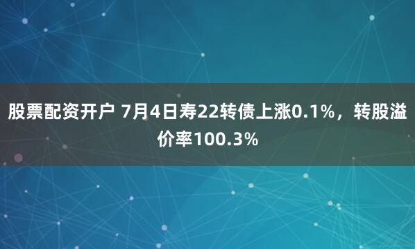 股票配资开户 7月4日寿22转债上涨0.1%，转股溢价率100.3%