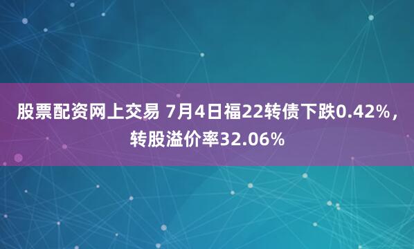 股票配资网上交易 7月4日福22转债下跌0.42%，转股溢价率32.06%