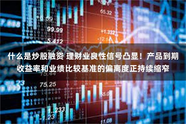 什么是炒股融资 理财业良性信号凸显！产品到期收益率和业绩比较基准的偏离度正持续缩窄