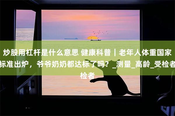 炒股用杠杆是什么意思 健康科普｜老年人体重国家标准出炉，爷爷奶奶都达标了吗？_测量_高龄_受检者