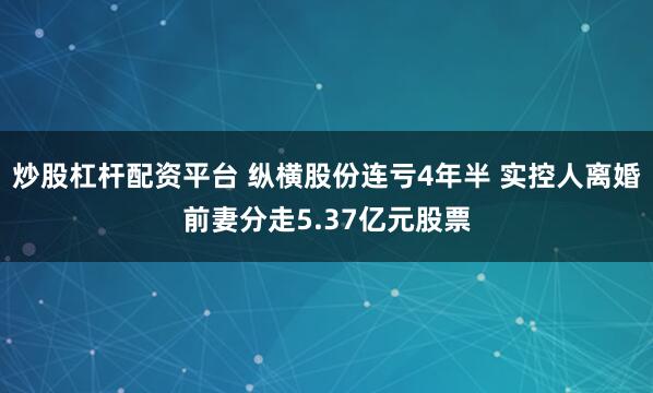 炒股杠杆配资平台 纵横股份连亏4年半 实控人离婚前妻分走5.37亿元股票