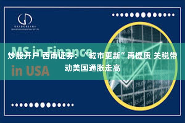 炒股开户 西南证券：“城市更新”再提质 关税带动美国通胀走高