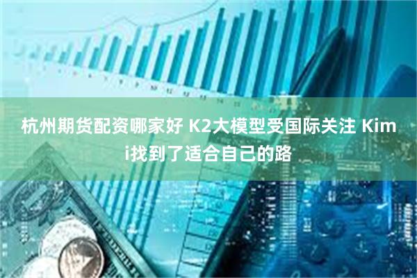 杭州期货配资哪家好 K2大模型受国际关注 Kimi找到了适合自己的路