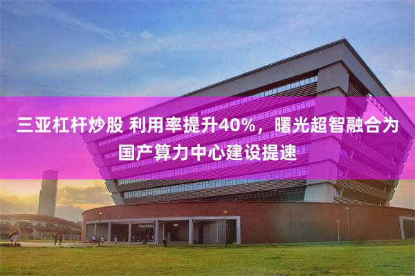三亚杠杆炒股 利用率提升40%，曙光超智融合为国产算力中心建设提速
