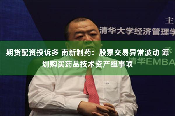 期货配资投诉多 南新制药：股票交易异常波动 筹划购买药品技术资产组事项