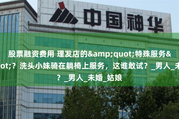 股票融资费用 理发店的&quot;特殊服务&quot;？洗头小妹骑在躺椅上服务，这谁敢试？_男人_未婚_姑娘
